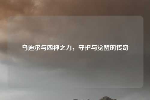 乌迪尔与四神之力,守护与觉醒的传奇