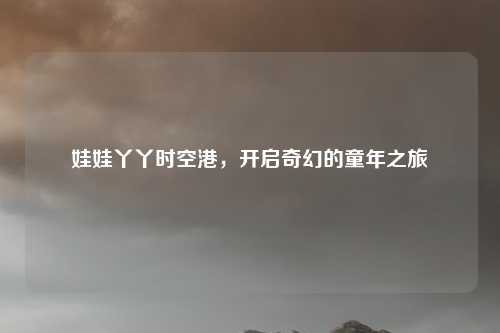 娃娃丫丫时空港，开启奇幻的童年之旅