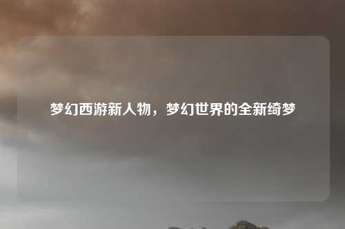 梦幻西游新人物，梦幻世界的全新绮梦