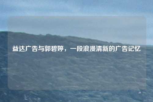 益达广告与郭碧婷，一段浪漫清新的广告记忆