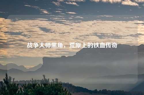 战争大师黑角,荒原上的铁血传奇