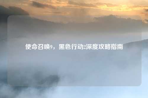 使命召唤9,黑色行动2深度攻略指南