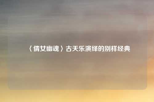 〈倩女幽魂〉古天乐演绎的别样经典