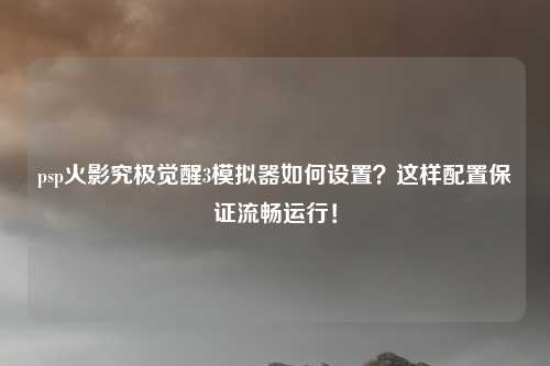 psp火影究极觉醒3模拟器如何设置？这样配置保证流畅运行！