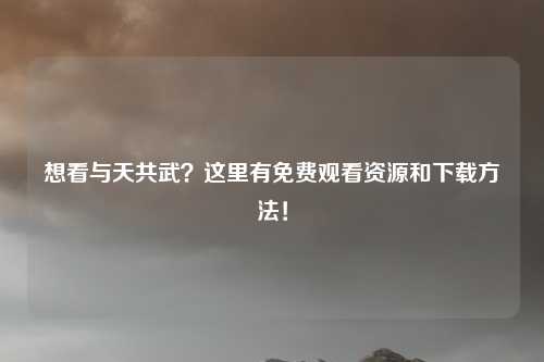 想看与天共武？这里有免费观看资源和下载方法！