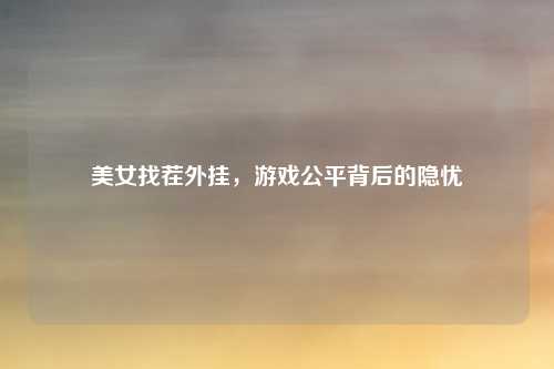 美女找茬外挂，游戏公平背后的隐忧