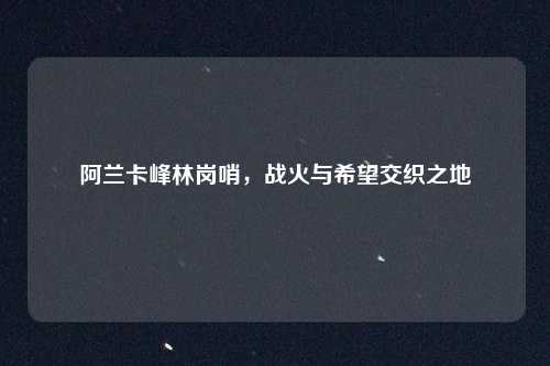 阿兰卡峰林岗哨，战火与希望交织之地