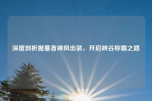 深度剖析掘墓者神风出装，开启峡谷称霸之路