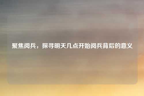 聚焦阅兵，探寻明天几点开始阅兵背后的意义