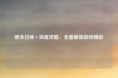 使命召唤 9 深度攻略，全面解锁游戏精彩
