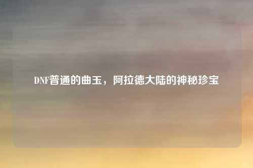DNF普通的曲玉，阿拉德大陆的神秘珍宝