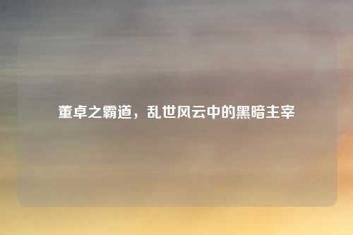 董卓之霸道，乱世风云中的黑暗主宰