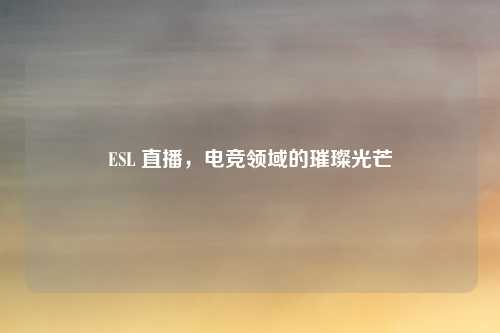 ESL 直播，电竞领域的璀璨光芒