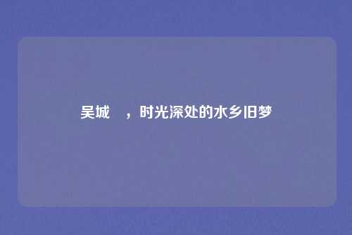 吴城垈,时光深处的水乡旧梦