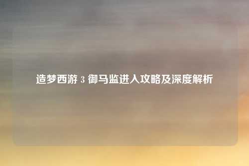 造梦西游 3 御马监进入攻略及深度解析