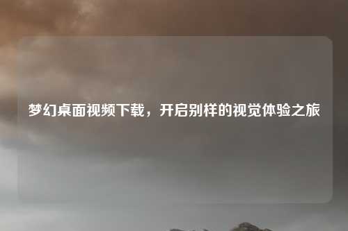 梦幻桌面视频下载，开启别样的视觉体验之旅