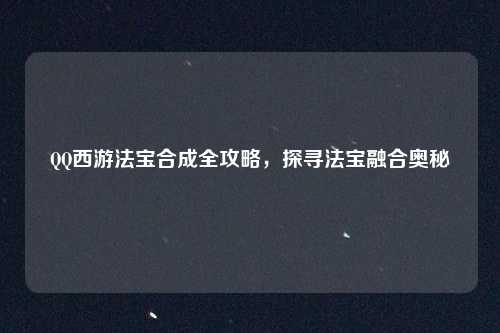 QQ西游法宝合成全攻略，探寻法宝融合奥秘