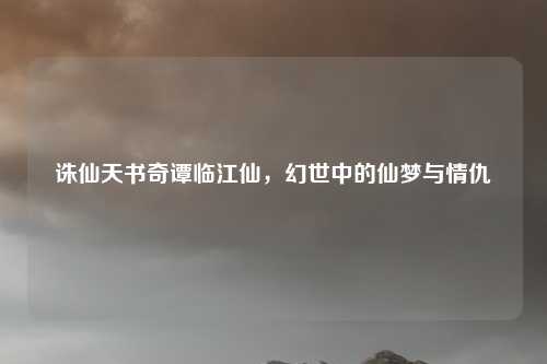 诛仙天书奇谭临江仙，幻世中的仙梦与情仇