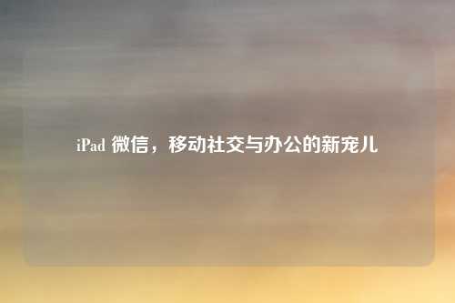 iPad 微信，移动社交与办公的新宠儿