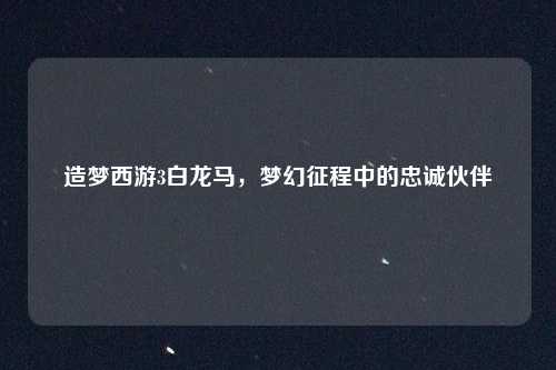 造梦西游3白龙马，梦幻征程中的忠诚伙伴