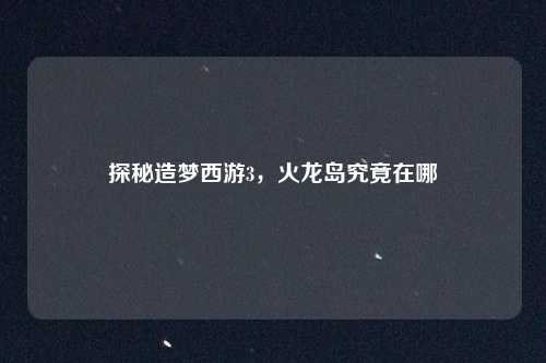 探秘造梦西游3，火龙岛究竟在哪