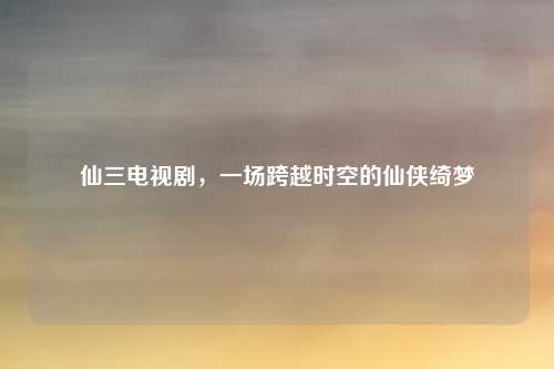 仙三电视剧,一场跨越时空的仙侠绮梦