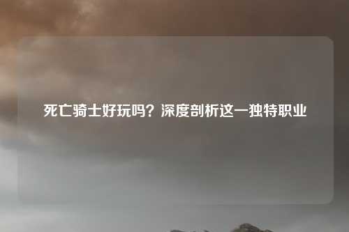 死亡骑士好玩吗？深度剖析这一独特职业