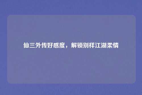 仙三外传好感度,解锁别样江湖柔情