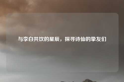 与李白共饮的星辰,探寻诗仙的挚友们