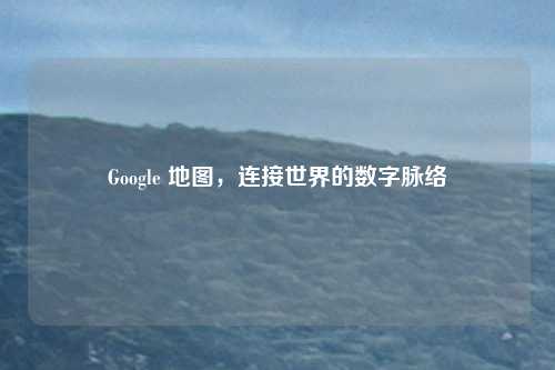 Google 地图,连接世界的数字脉络