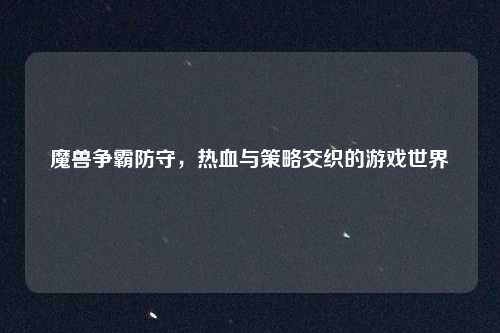 魔兽争霸防守，热血与策略交织的游戏世界