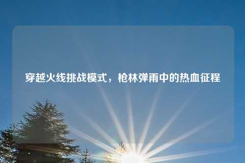 穿越火线挑战模式,枪林弹雨中的热血征程