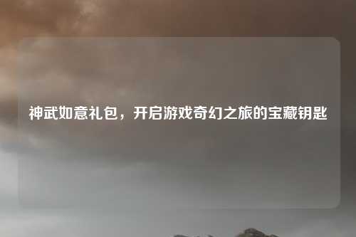 神武如意礼包，开启游戏奇幻之旅的宝藏钥匙