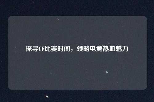 探寻CF比赛时间，领略电竞热血魅力