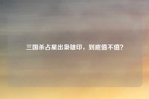 三国杀占星出枭雄印,到底值不值?