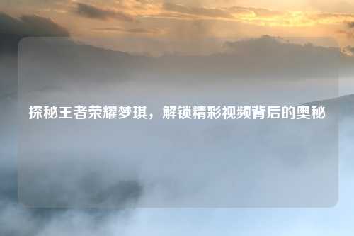 探秘王者荣耀梦琪，解锁精彩视频背后的奥秘