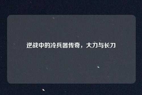 逆战中的冷兵器传奇，大刀与长刀