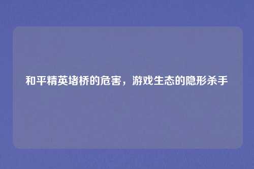 和平精英堵桥的危害，游戏生态的隐形杀手