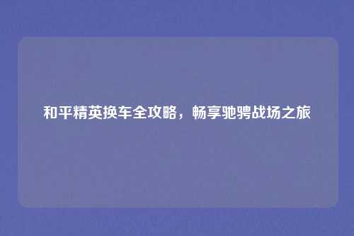 和平精英换车全攻略,畅享驰骋战场之旅