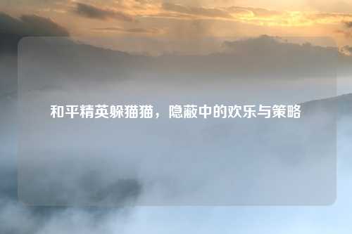 和平精英躲猫猫,隐蔽中的欢乐与策略