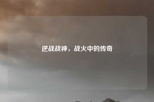 逆战战神,战火中的传奇
