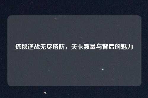 探秘逆战无尽塔防,关卡数量与背后的魅力