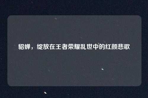 貂蝉，绽放在王者荣耀乱世中的红颜悲歌