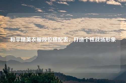 和平精英衣服段位搭配表,打造个性战场形象