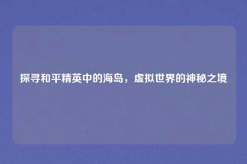 探寻和平精英中的海岛,虚拟世界的神秘之境