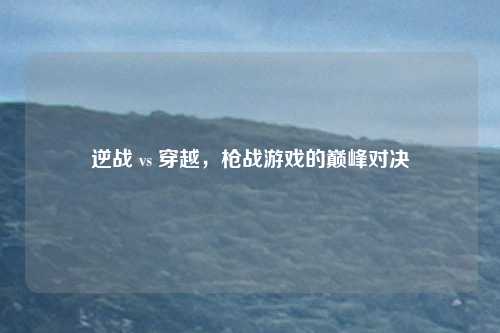 逆战 vs 穿越,枪战游戏的巅峰对决