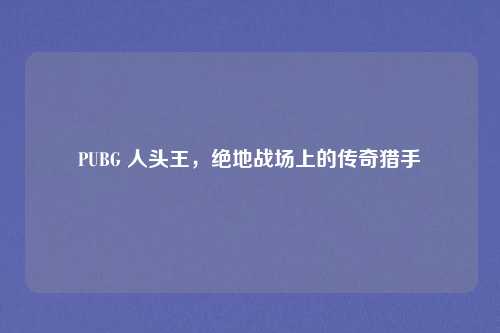 PUBG 人头王,绝地战场上的传奇猎手