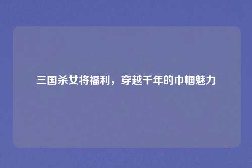 三国杀女将福利,穿越千年的巾帼魅力