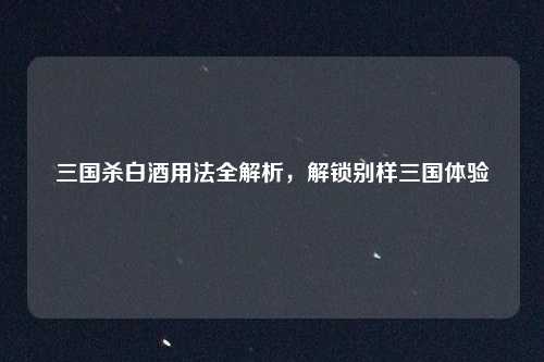 三国杀白酒用法全解析,解锁别样三国体验