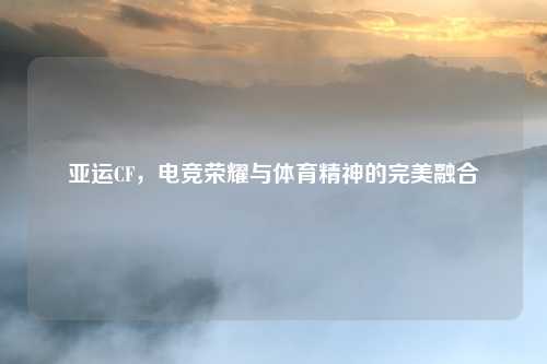 亚运CF,电竞荣耀与体育精神的完美融合